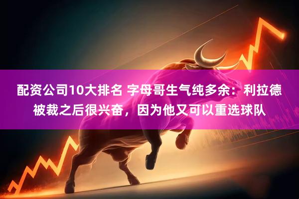 配资公司10大排名 字母哥生气纯多余：利拉德被裁之后很兴奋，因为他又可以重选球队