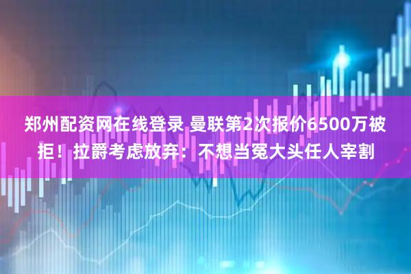 郑州配资网在线登录 曼联第2次报价6500万被拒！拉爵考虑放弃：不想当冤大头任人宰割