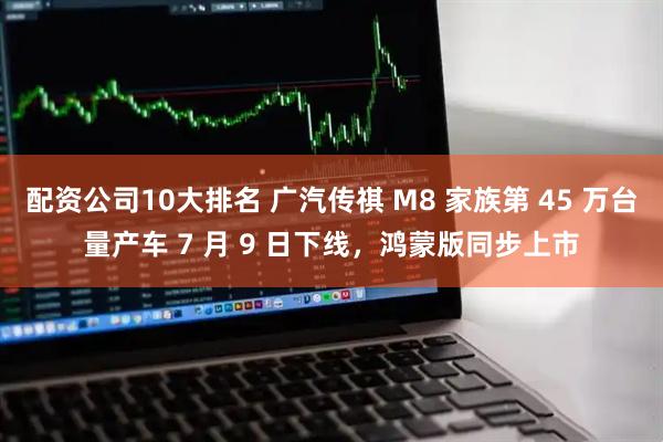 配资公司10大排名 广汽传祺 M8 家族第 45 万台量产车 7 月 9 日下线，鸿蒙版同步上市