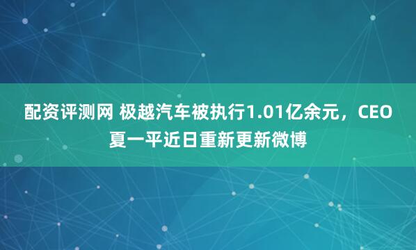 配资评测网 极越汽车被执行1.01亿余元，CEO夏一平近日重新更新微博