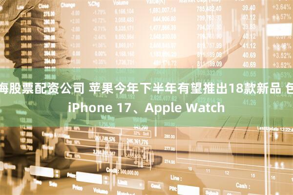 上海股票配资公司 苹果今年下半年有望推出18款新品 包括iPhone 17、Apple Watch
