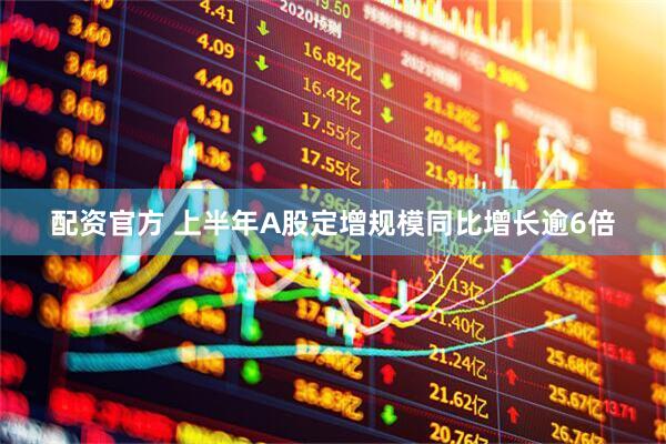 配资官方 上半年A股定增规模同比增长逾6倍