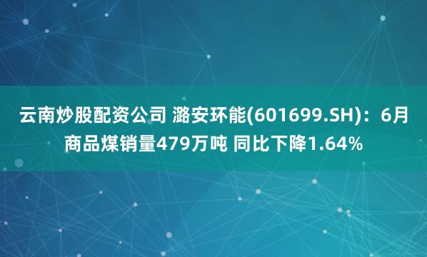 云南炒股配资公司 潞安环能(601699.SH)：6月商品煤销量479万吨 同比下降1.64%