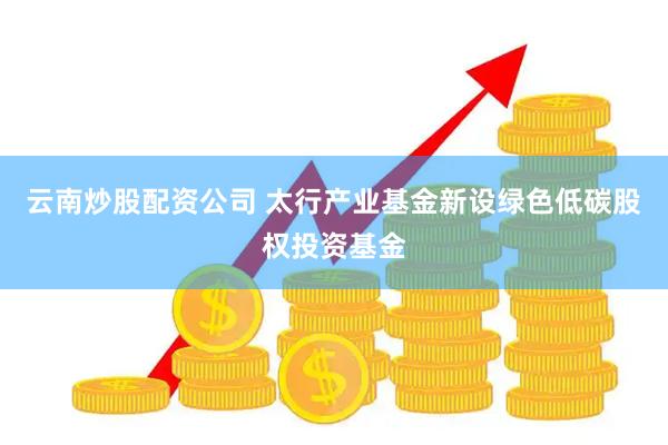 云南炒股配资公司 太行产业基金新设绿色低碳股权投资基金