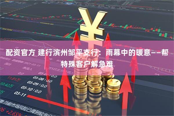 配资官方 建行滨州邹平支行：雨幕中的暖意——帮特殊客户解急难