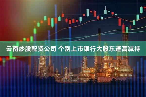 云南炒股配资公司 个别上市银行大股东逢高减持