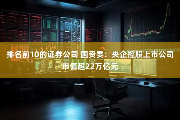 排名前10的证券公司 国资委：央企控股上市公司市值超22万亿元