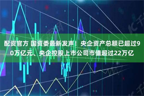 配资官方 国资委最新发声！央企资产总额已超过90万亿元、央企控股上市公司市值超过22万亿