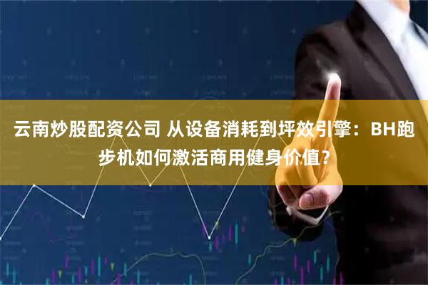 云南炒股配资公司 从设备消耗到坪效引擎：BH跑步机如何激活商用健身价值？