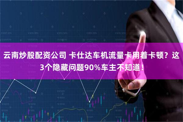 云南炒股配资公司 卡仕达车机流量卡用着卡顿？这3个隐藏问题90%车主不知道！
