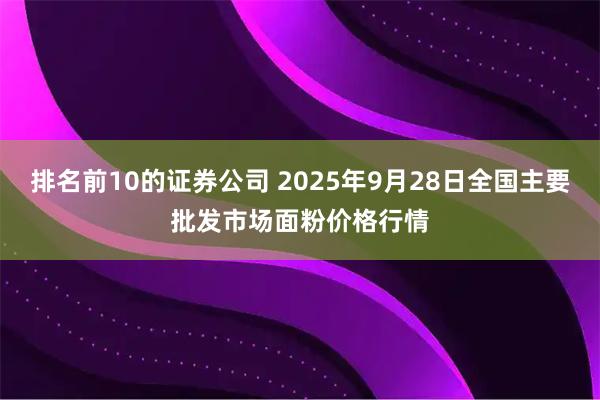 排名前10的证券公司 2025年9月28日全国主要批发市场面粉价格行情