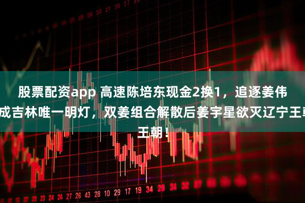 股票配资app 高速陈培东现金2换1，追逐姜伟泽成吉林唯一明灯，双姜组合解散后姜宇星欲灭辽宁王朝！