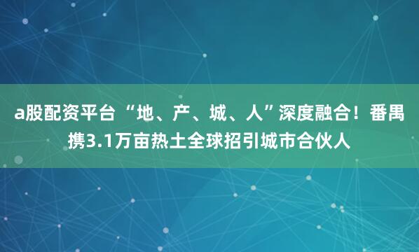 a股配资平台 “地、产、城、人”深度融合！番禺携3.1万亩热土全球招引城市合伙人