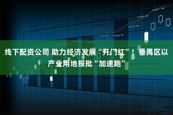 线下配资公司 助力经济发展“开门红”！番禺区以产业用地报批“加速跑”