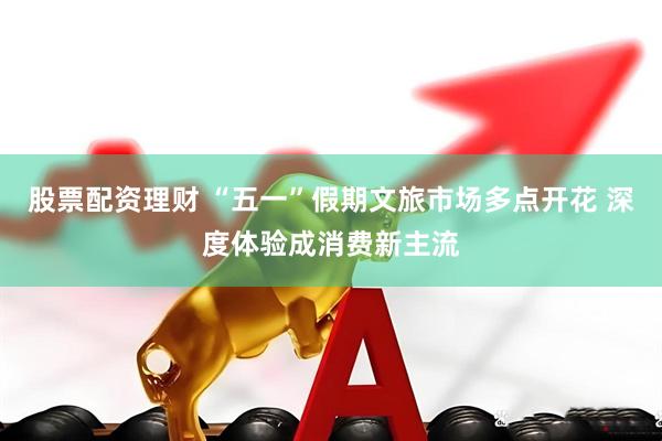 股票配资理财 “五一”假期文旅市场多点开花 深度体验成消费新主流