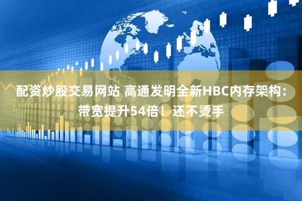 配资炒股交易网站 高通发明全新HBC内存架构：带宽提升54倍！还不烫手