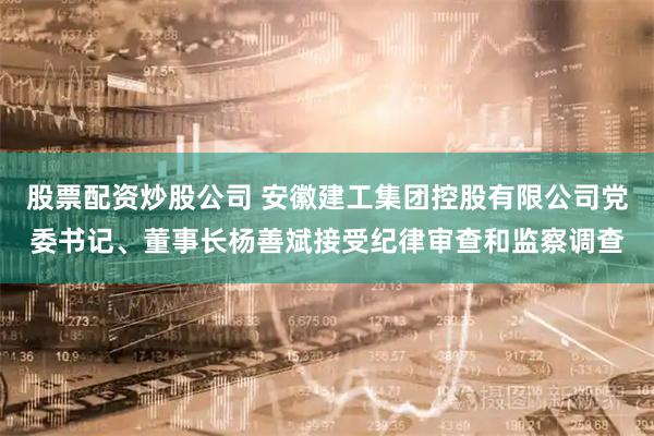 股票配资炒股公司 安徽建工集团控股有限公司党委书记、董事长杨善斌接受纪律审查和监察调查