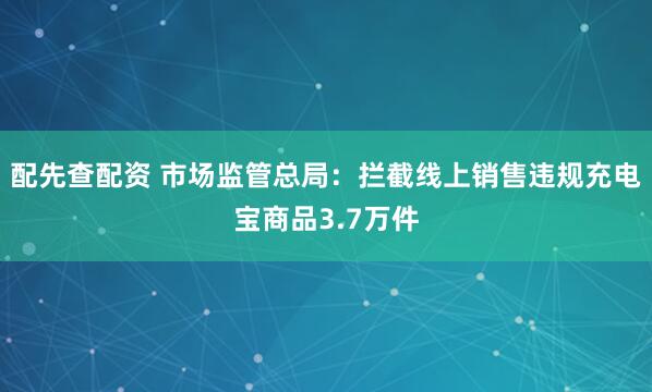 配先查配资 市场监管总局：拦截线上销售违规充电宝商品3.7万件